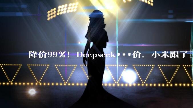 降价99%！Deepseek***价，小米跟了_DeepSeek_-Pro_Agent