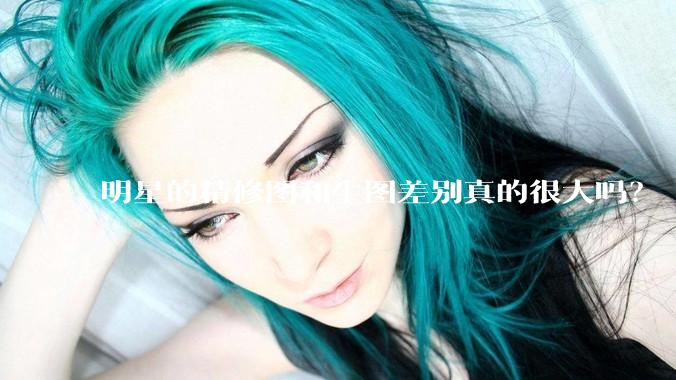 明星的精修图和生图差别真的很大吗？